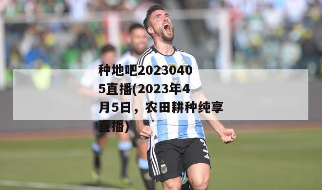 种地吧20230405直播(2023年4月5日，农田耕种纯享直播)